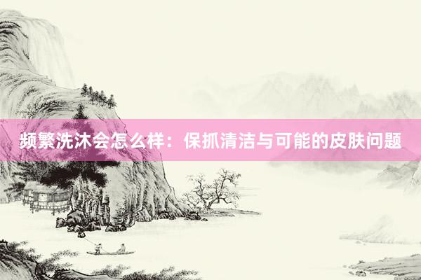 频繁洗沐会怎么样：保抓清洁与可能的皮肤问题