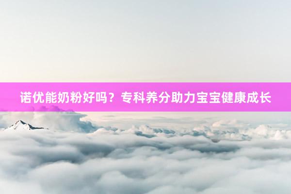 诺优能奶粉好吗？专科养分助力宝宝健康成长