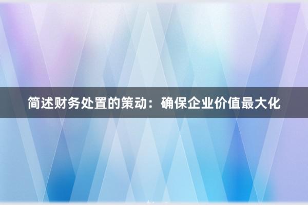 简述财务处置的策动：确保企业价值最大化