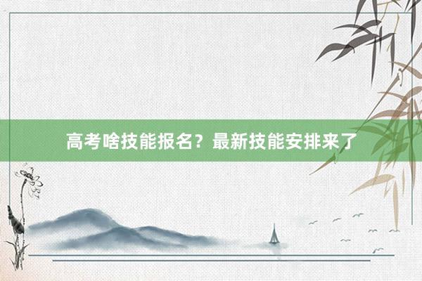 高考啥技能报名？最新技能安排来了