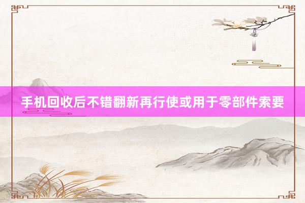 手机回收后不错翻新再行使或用于零部件索要