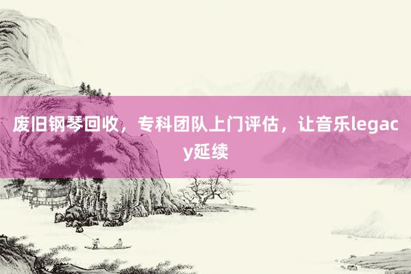 废旧钢琴回收，专科团队上门评估，让音乐legacy延续