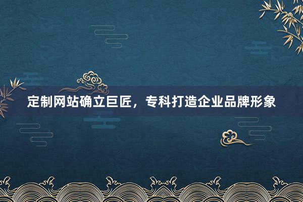 定制网站确立巨匠，专科打造企业品牌形象