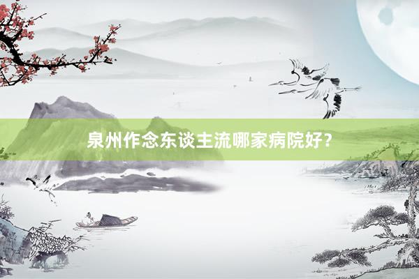 泉州作念东谈主流哪家病院好？